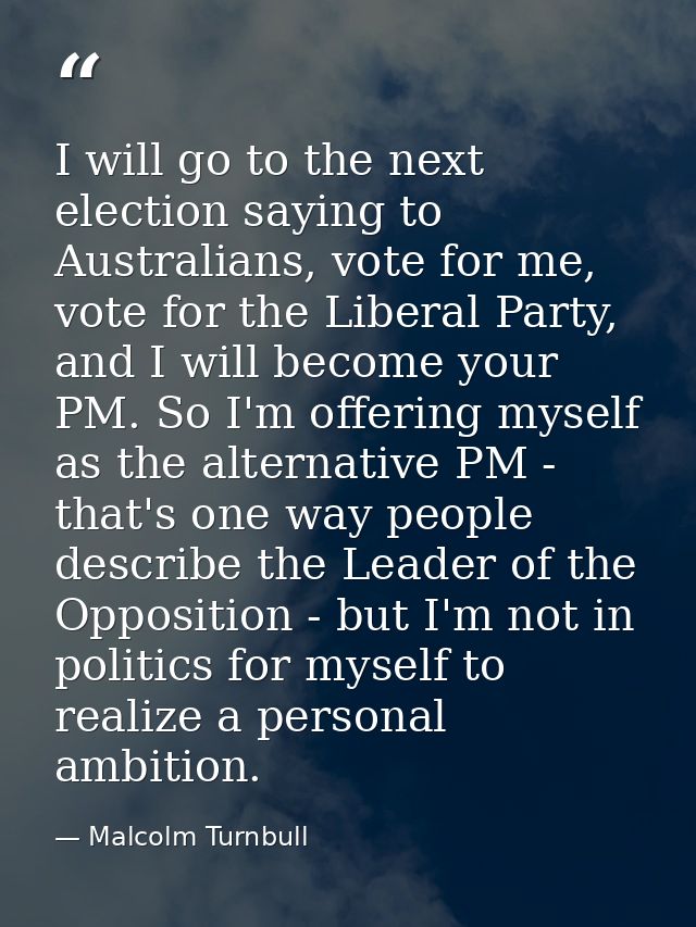 I will go to the next election saying to Australians, vote for me, vote for the Liberal Party, and I will become your PM — Malcolm Turnbull