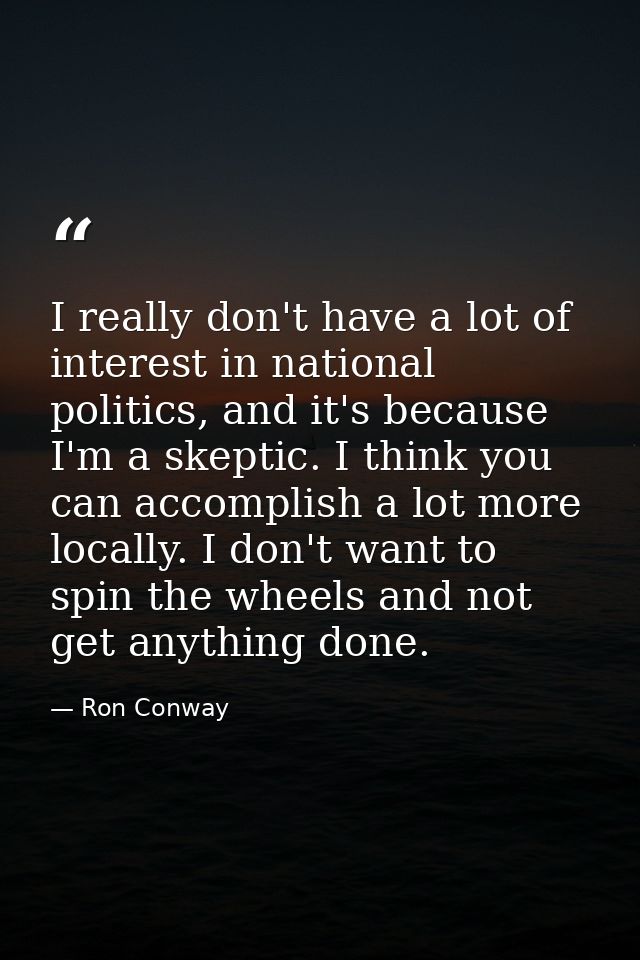 I really don't have a lot of interest in national politics, and it's because I'm a skeptic. I think you can accomplish a — Ron Conway