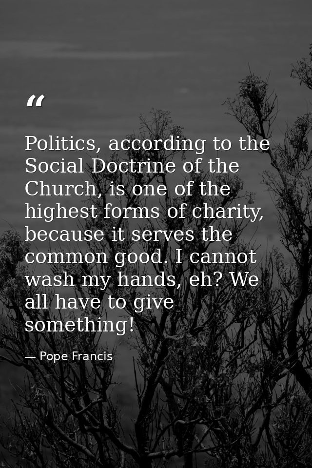Politics, according to the Social Doctrine of the Church, is one of the highest forms of charity, because it serves the  — Pope Francis
