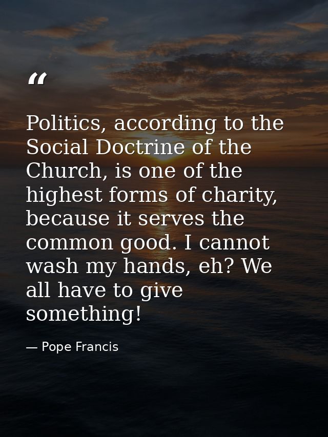 Politics, according to the Social Doctrine of the Church, is one of the highest forms of charity, because it serves the  — Pope Francis