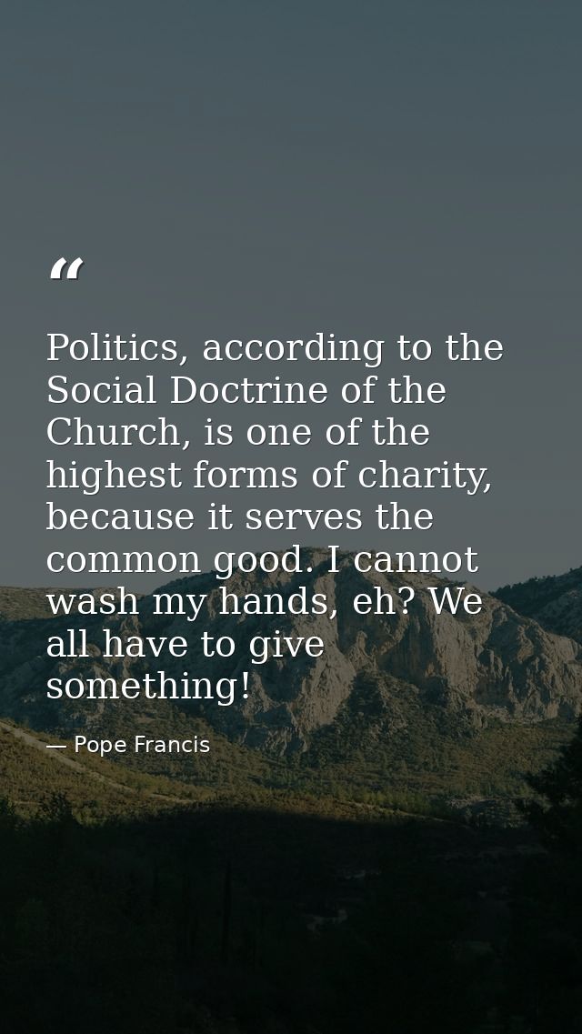 Politics, according to the Social Doctrine of the Church, is one of the highest forms of charity, because it serves the  — Pope Francis