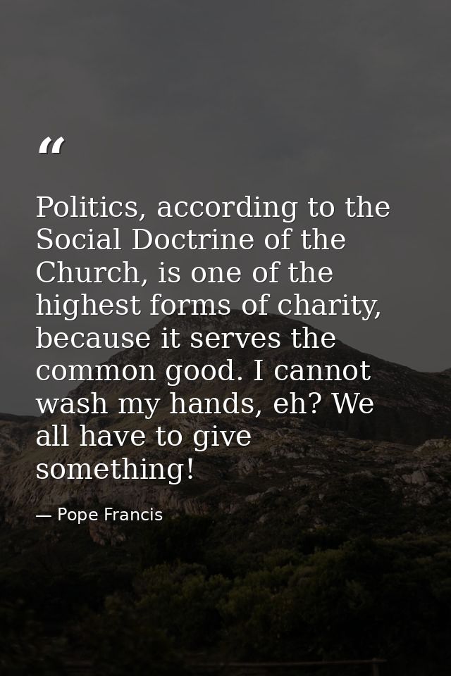 Politics, according to the Social Doctrine of the Church, is one of the highest forms of charity, because it serves the  — Pope Francis
