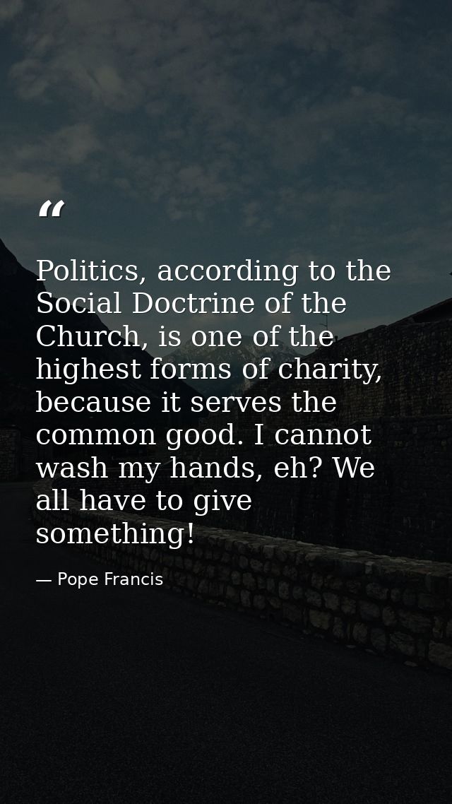 Politics, according to the Social Doctrine of the Church, is one of the highest forms of charity, because it serves the  — Pope Francis