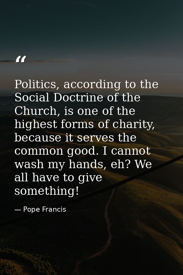 Politics, according to the Social Doctrine of the Church, is one of the highest forms of charity, because it serves the  — Pope Francis