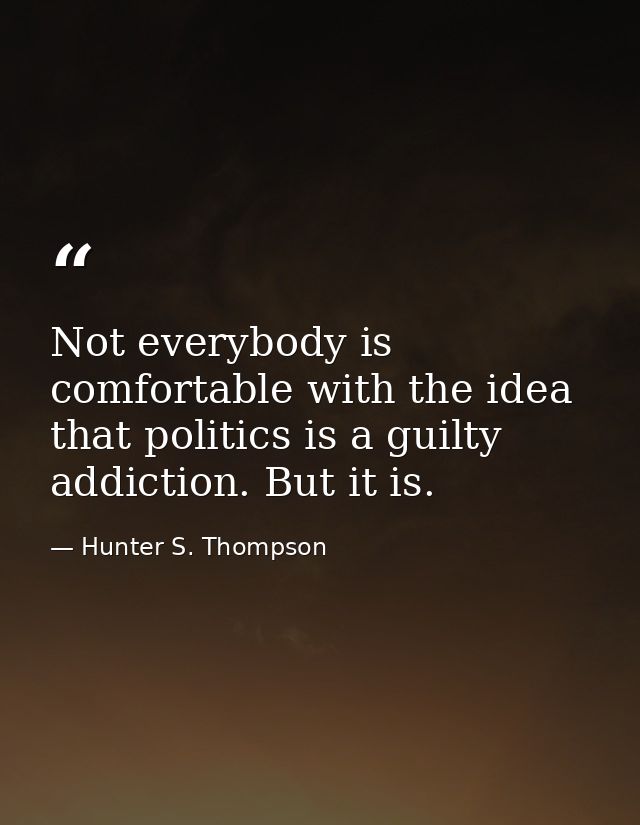 Not everybody is comfortable with the idea that politics is a guilty addiction. But it is. — Hunter S. Thompson