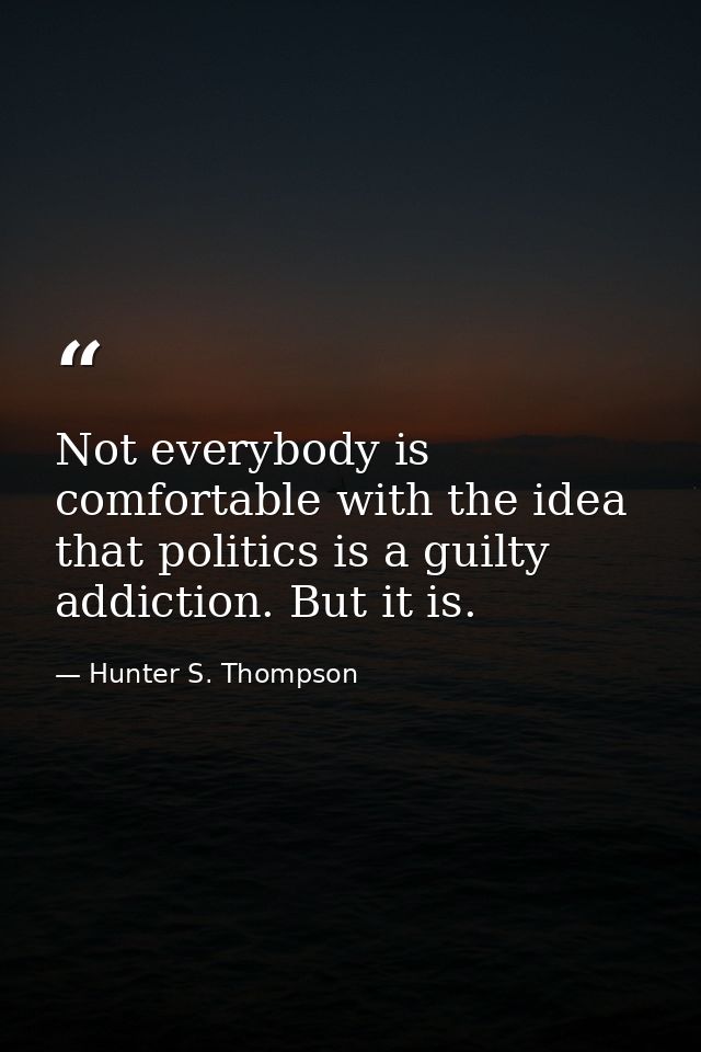 Not everybody is comfortable with the idea that politics is a guilty addiction. But it is. — Hunter S. Thompson