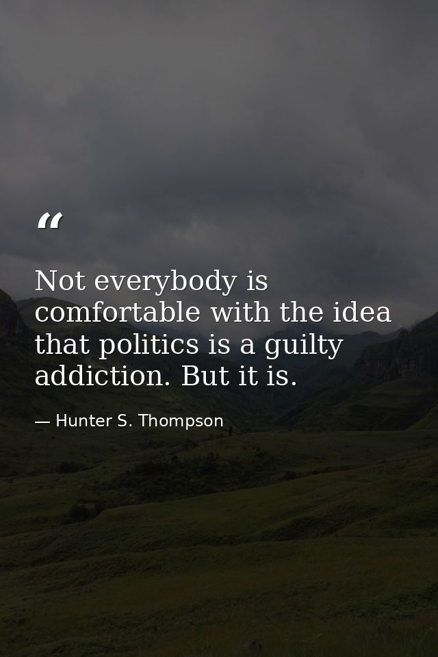 Not everybody is comfortable with the idea that politics is a guilty addiction. But it is. — Hunter S. Thompson
