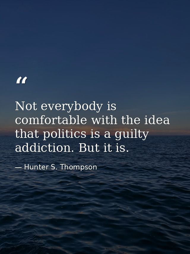 Not everybody is comfortable with the idea that politics is a guilty addiction. But it is. — Hunter S. Thompson