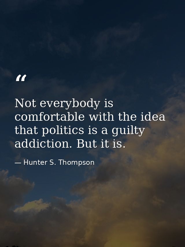 Not everybody is comfortable with the idea that politics is a guilty addiction. But it is. — Hunter S. Thompson