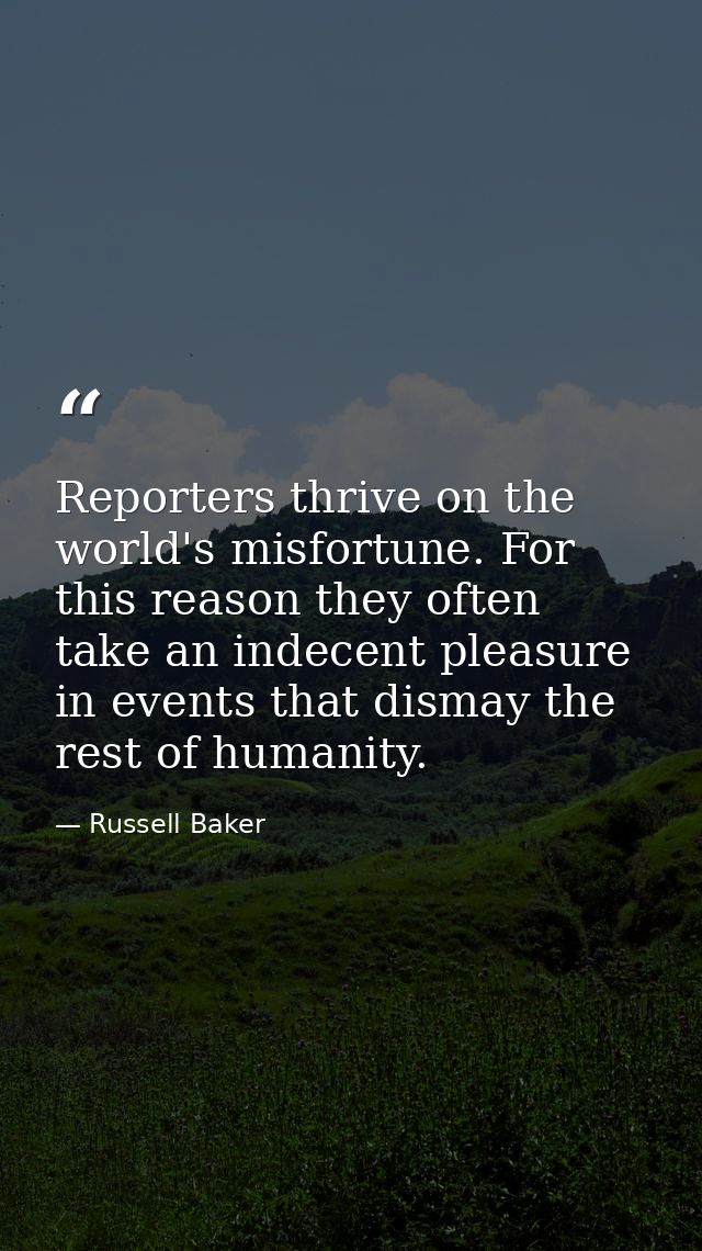 Reporters thrive on the world's misfortune. For this reason they often take an indecent pleasure in events that dismay t — Russell Baker