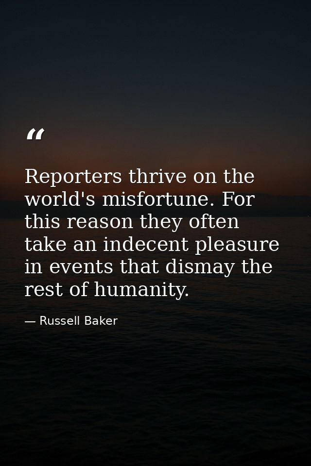 Reporters thrive on the world's misfortune. For this reason they often take an indecent pleasure in events that dismay t — Russell Baker