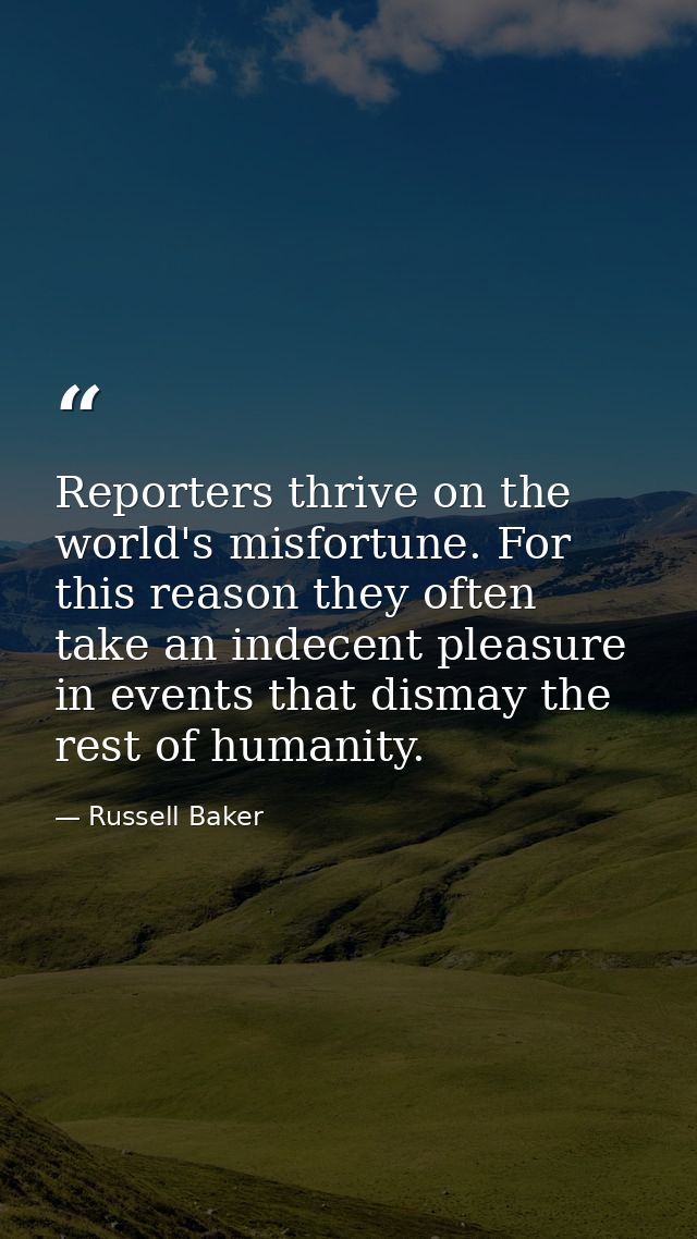 Reporters thrive on the world's misfortune. For this reason they often take an indecent pleasure in events that dismay t — Russell Baker