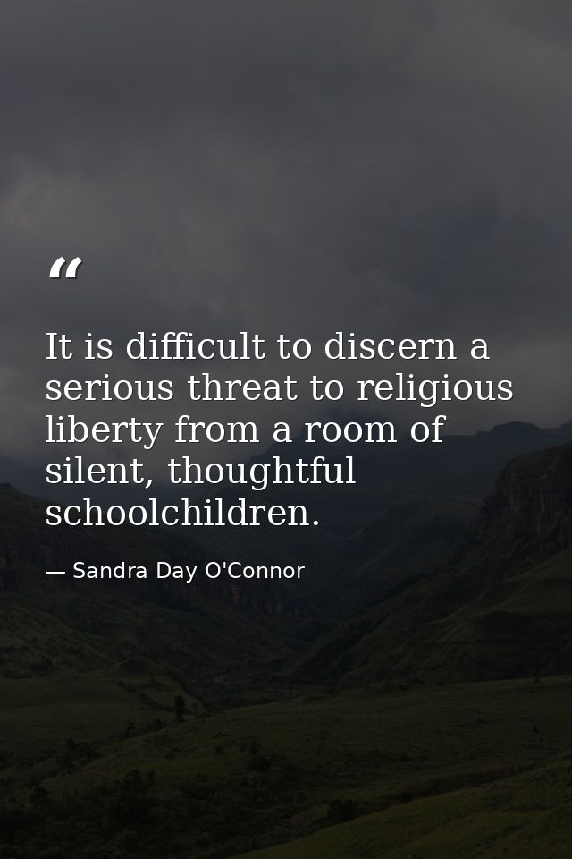 It is difficult to discern a serious threat to religious liberty from a room of silent, thoughtful schoolchildren. — Sandra Day O'Connor