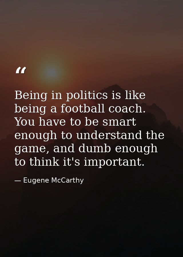 Being in politics is like being a football coach. You have to be smart enough to understand the game, and dumb enough to — Eugene McCarthy