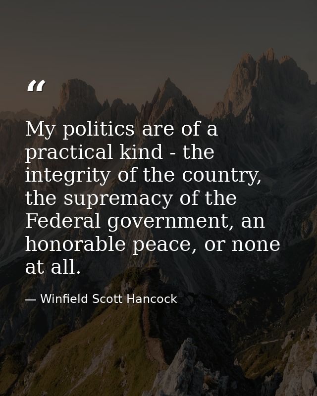 My politics are of a practical kind - the integrity of the country, the supremacy of the Federal government, an honorabl — Winfield Scott Hancock