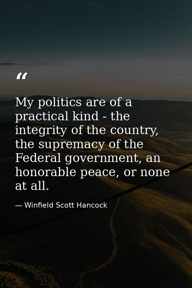 My politics are of a practical kind - the integrity of the country, the supremacy of the Federal government, an honorabl — Winfield Scott Hancock