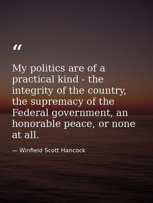 My politics are of a practical kind - the integrity of the country, the supremacy of the Federal government, an honorabl — Winfield Scott Hancock
