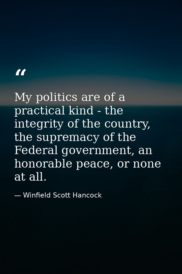 My politics are of a practical kind - the integrity of the country, the supremacy of the Federal government, an honorabl — Winfield Scott Hancock