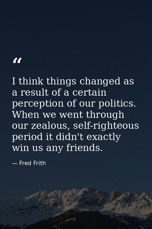 I think things changed as a result of a certain perception of our politics. When we went through our zealous, self-right — Fred Frith