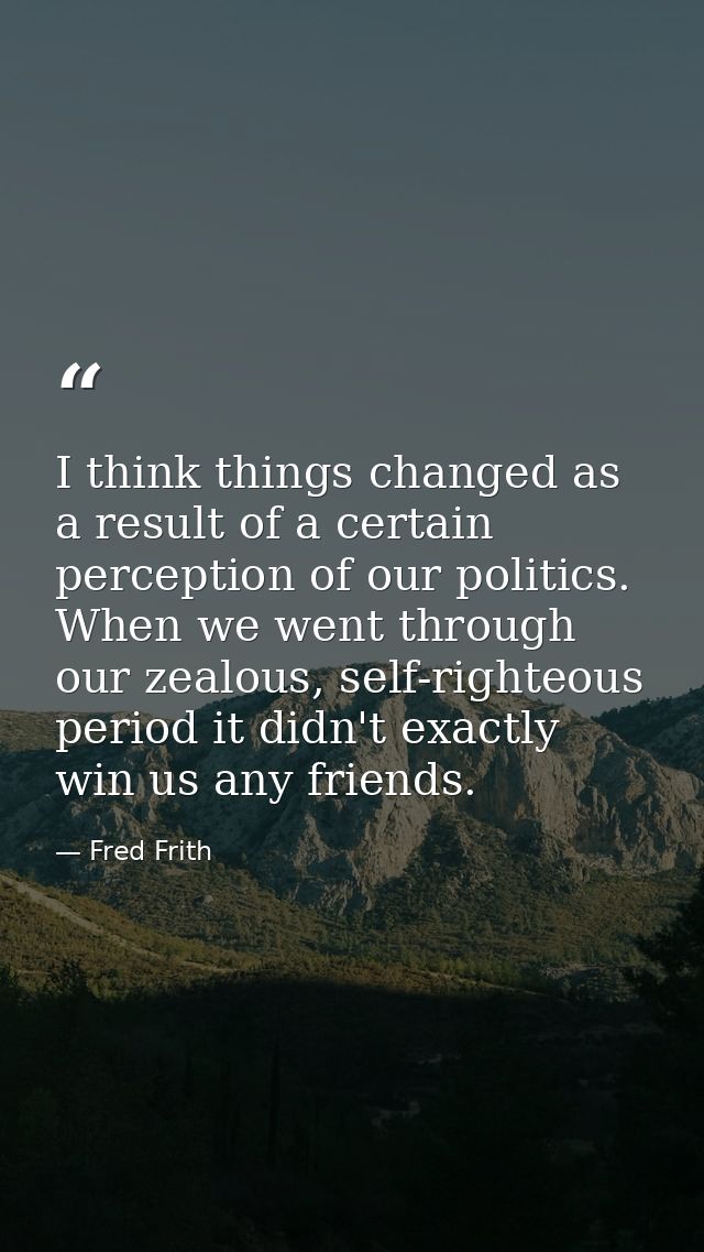 I think things changed as a result of a certain perception of our politics. When we went through our zealous, self-right — Fred Frith