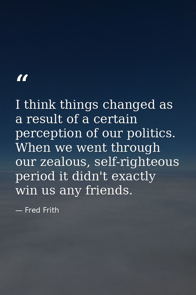 I think things changed as a result of a certain perception of our politics. When we went through our zealous, self-right — Fred Frith