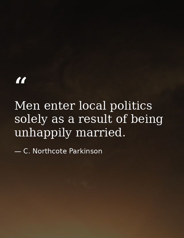Men enter local politics solely as a result of being unhappily married. — C. Northcote Parkinson
