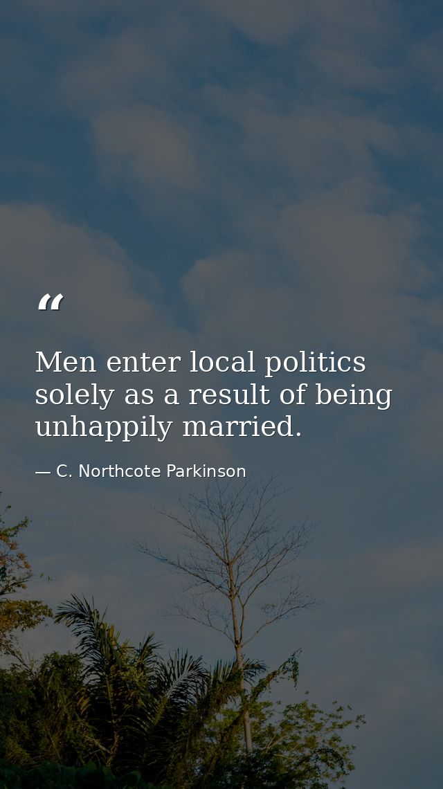 Men enter local politics solely as a result of being unhappily married. — C. Northcote Parkinson