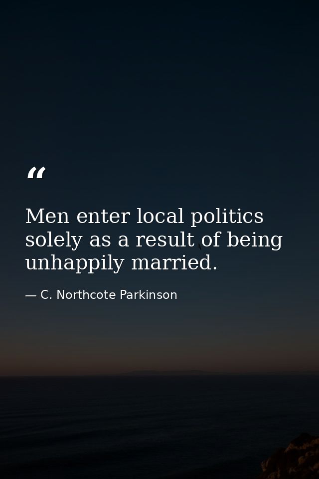 Men enter local politics solely as a result of being unhappily married. — C. Northcote Parkinson