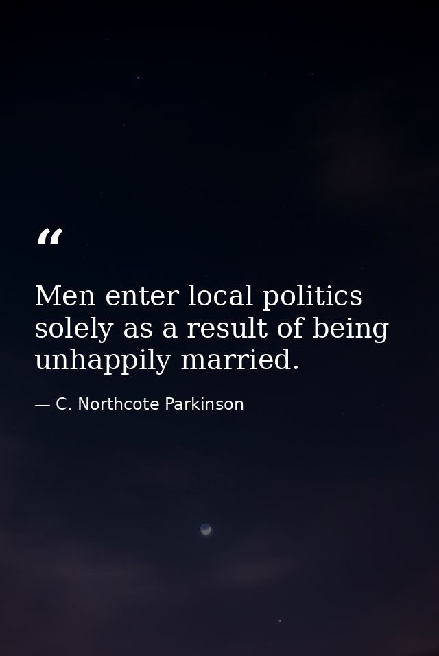 Men enter local politics solely as a result of being unhappily married. — C. Northcote Parkinson