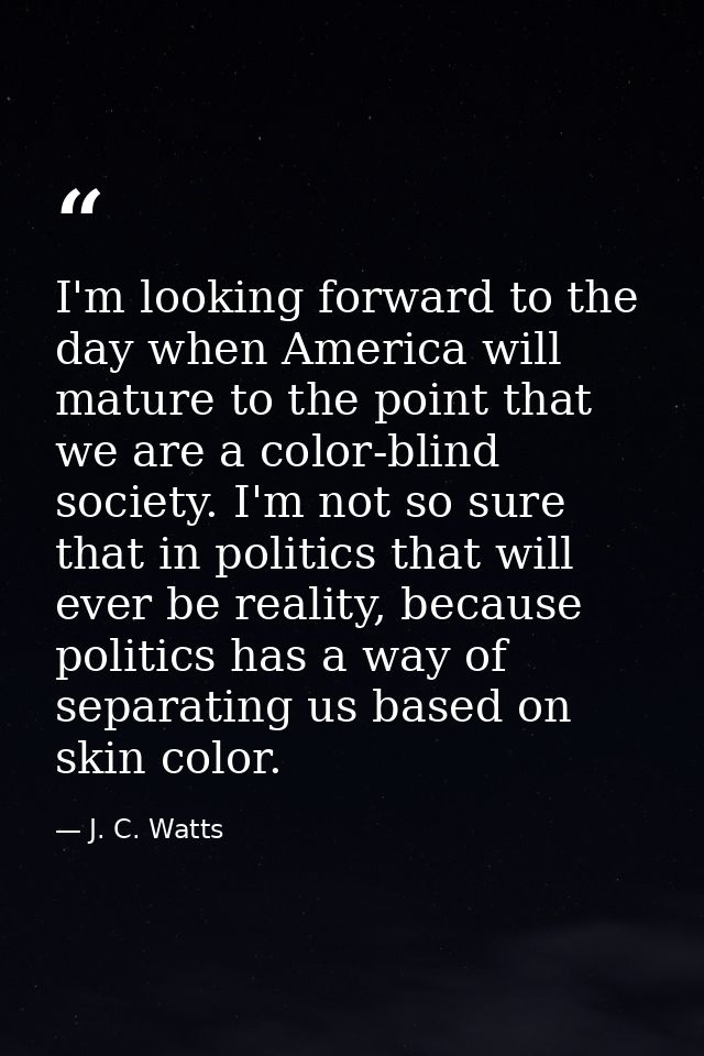 I'm looking forward to the day when America will mature to the point that we are a color-blind society. I'm not so sure  — J. C. Watts