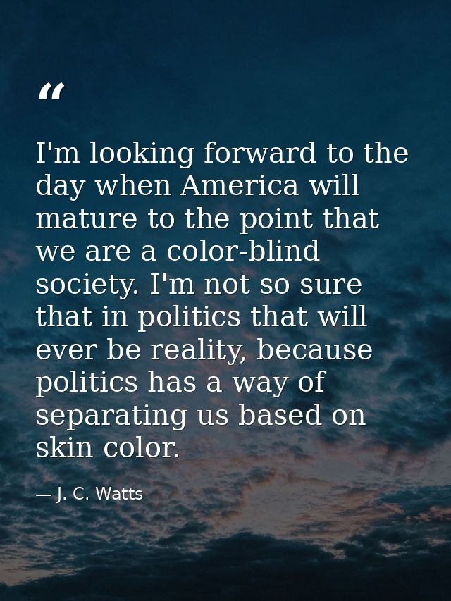 I'm looking forward to the day when America will mature to the point that we are a color-blind society. I'm not so sure  — J. C. Watts