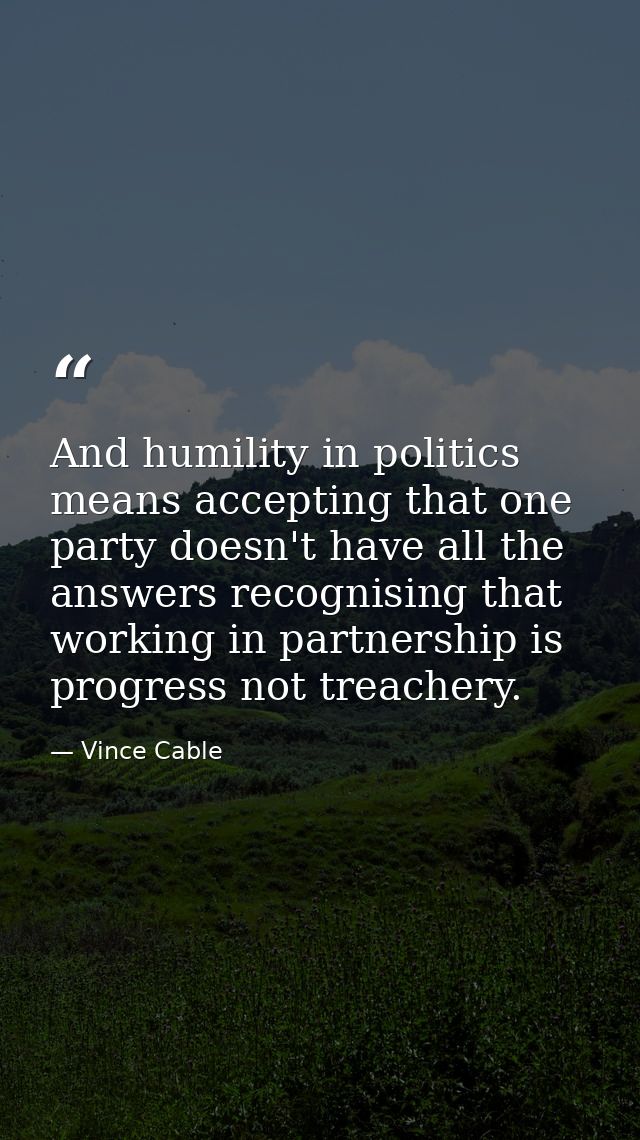 And humility in politics means accepting that one party doesn't have all the answers recognising that working in partner — Vince Cable