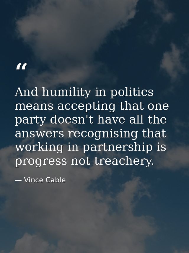 And humility in politics means accepting that one party doesn't have all the answers recognising that working in partner — Vince Cable