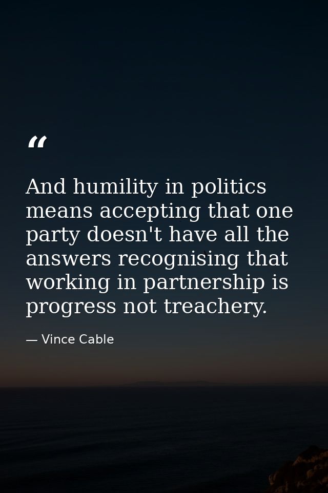 And humility in politics means accepting that one party doesn't have all the answers recognising that working in partner — Vince Cable