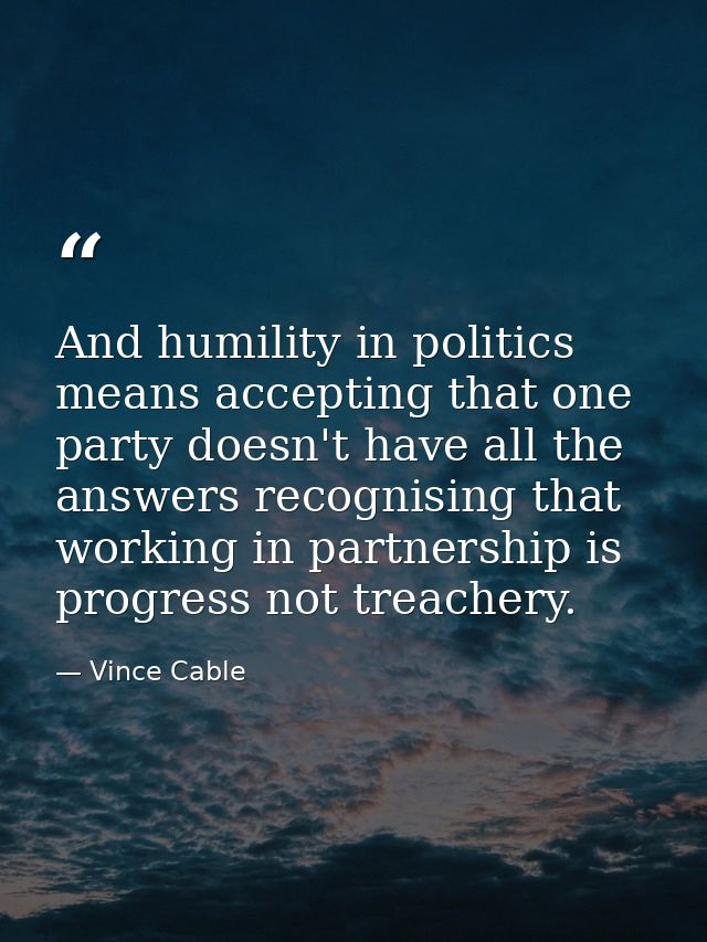 And humility in politics means accepting that one party doesn't have all the answers recognising that working in partner — Vince Cable