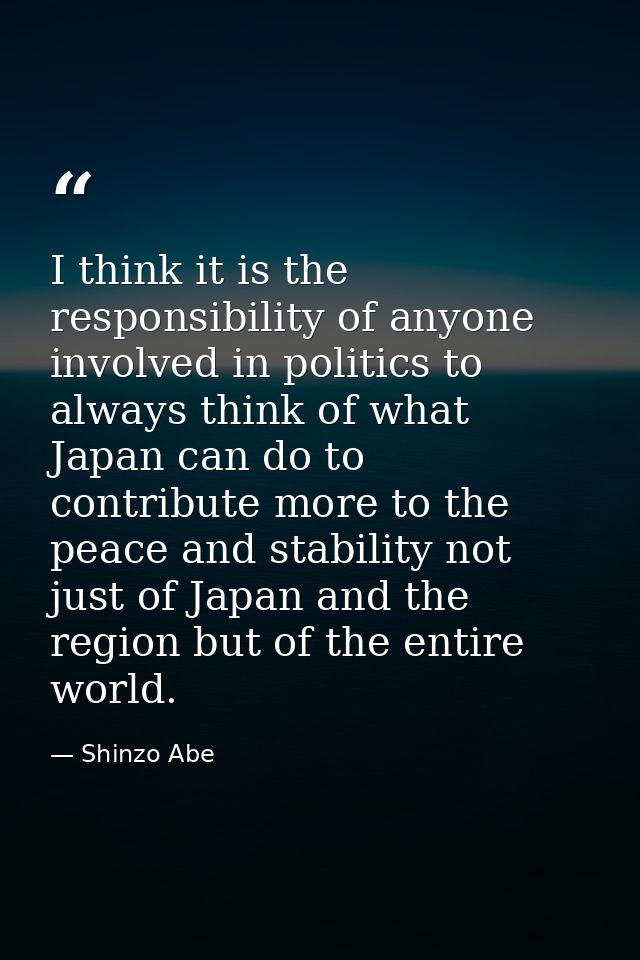 I think it is the responsibility of anyone involved in politics to always think of what Japan can do to contribute more  — Shinzo Abe
