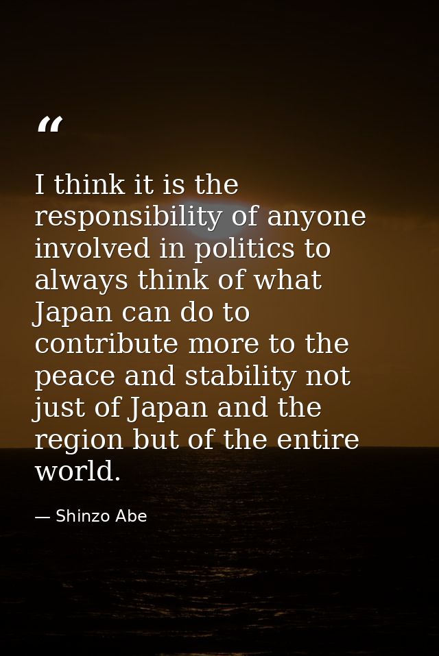 I think it is the responsibility of anyone involved in politics to always think of what Japan can do to contribute more  — Shinzo Abe