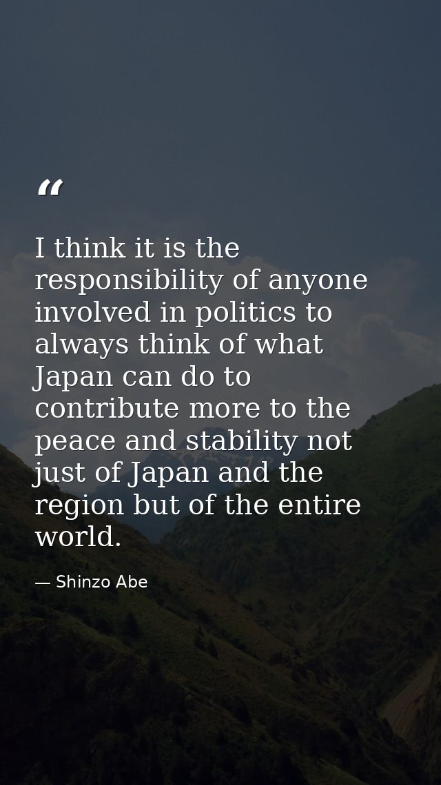 I think it is the responsibility of anyone involved in politics to always think of what Japan can do to contribute more  — Shinzo Abe