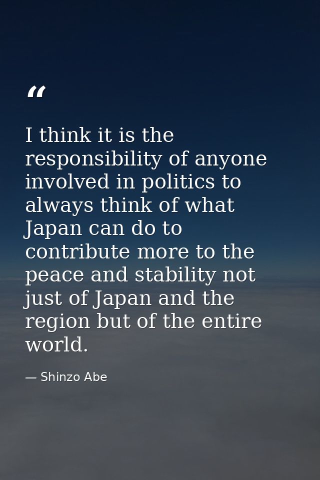 I think it is the responsibility of anyone involved in politics to always think of what Japan can do to contribute more  — Shinzo Abe