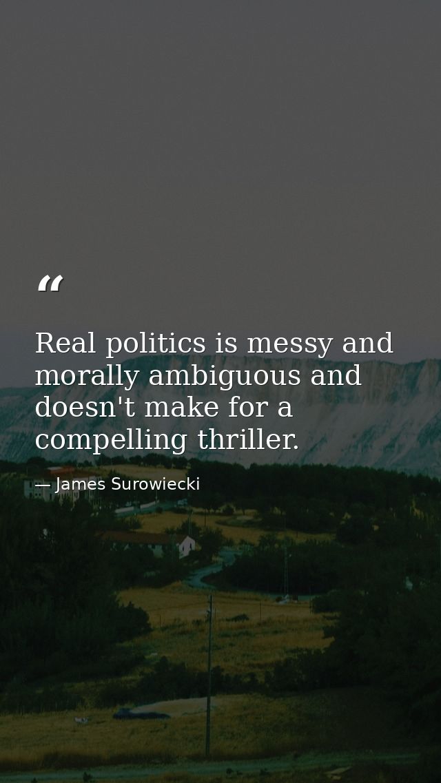 Real politics is messy and morally ambiguous and doesn't make for a compelling thriller. — James Surowiecki