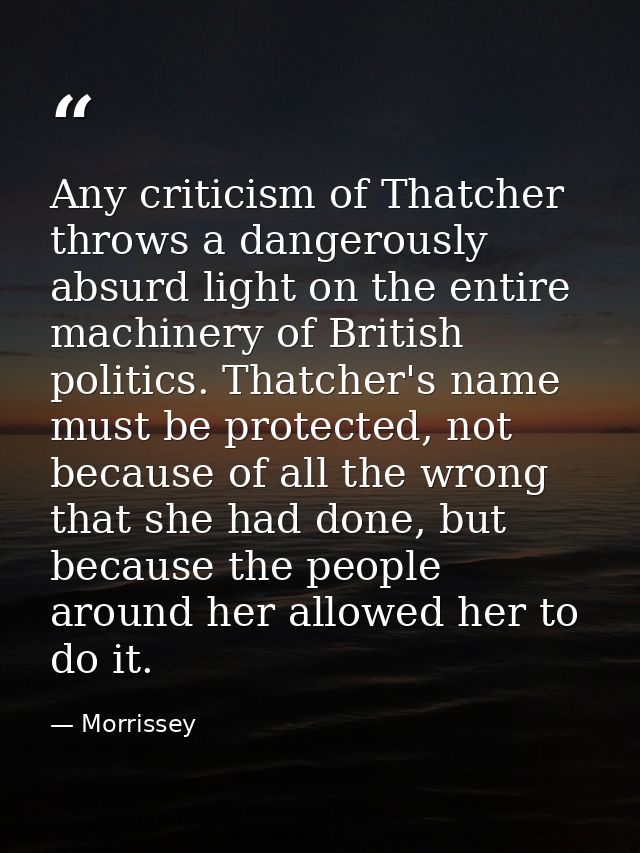 Any criticism of Thatcher throws a dangerously absurd light on the entire machinery of British politics. Thatcher's name — Morrissey