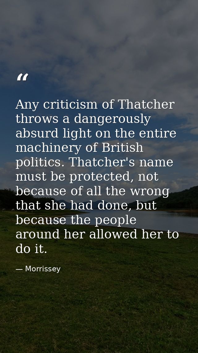 Any criticism of Thatcher throws a dangerously absurd light on the entire machinery of British politics. Thatcher's name — Morrissey