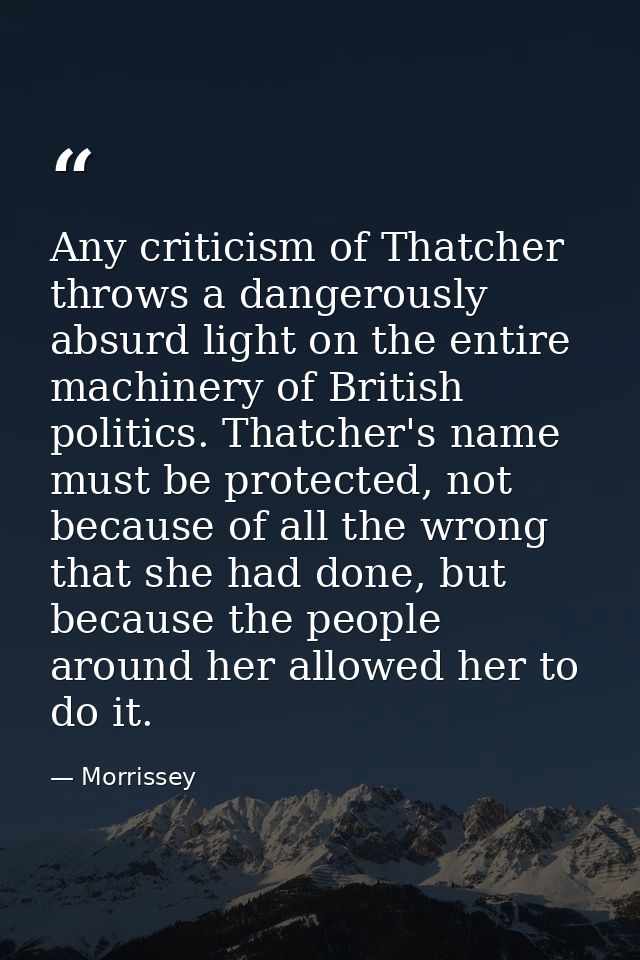 Any criticism of Thatcher throws a dangerously absurd light on the entire machinery of British politics. Thatcher's name — Morrissey