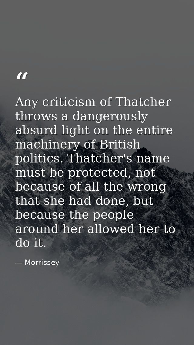 Any criticism of Thatcher throws a dangerously absurd light on the entire machinery of British politics. Thatcher's name — Morrissey