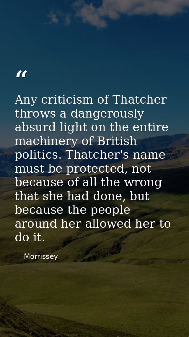 Any criticism of Thatcher throws a dangerously absurd light on the entire machinery of British politics. Thatcher's name — Morrissey