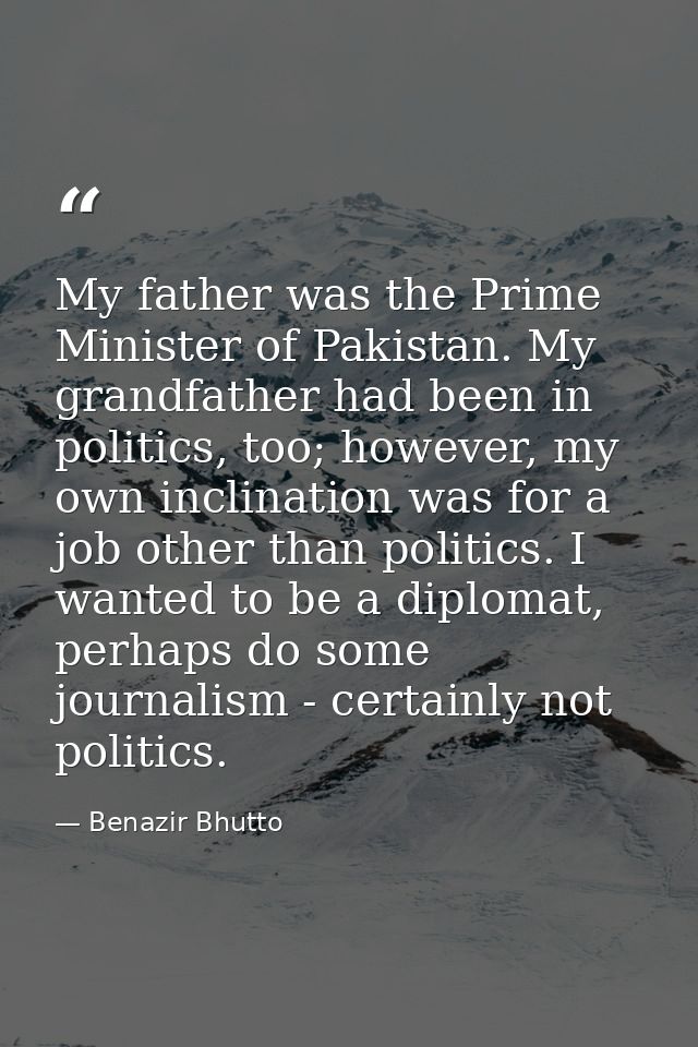 My father was the Prime Minister of Pakistan. My grandfather had been in politics, too; however, my own inclination was  — Benazir Bhutto