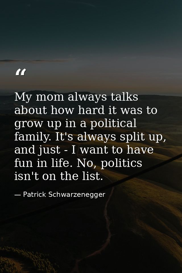 My mom always talks about how hard it was to grow up in a political family. It's always split up, and just - I want to h — Patrick Schwarzenegger
