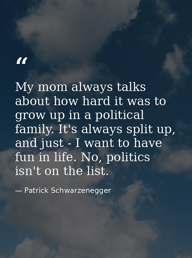 My mom always talks about how hard it was to grow up in a political family. It's always split up, and just - I want to h — Patrick Schwarzenegger