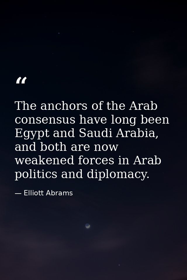 The anchors of the Arab consensus have long been Egypt and Saudi Arabia, and both are now weakened forces in Arab politi — Elliott Abrams