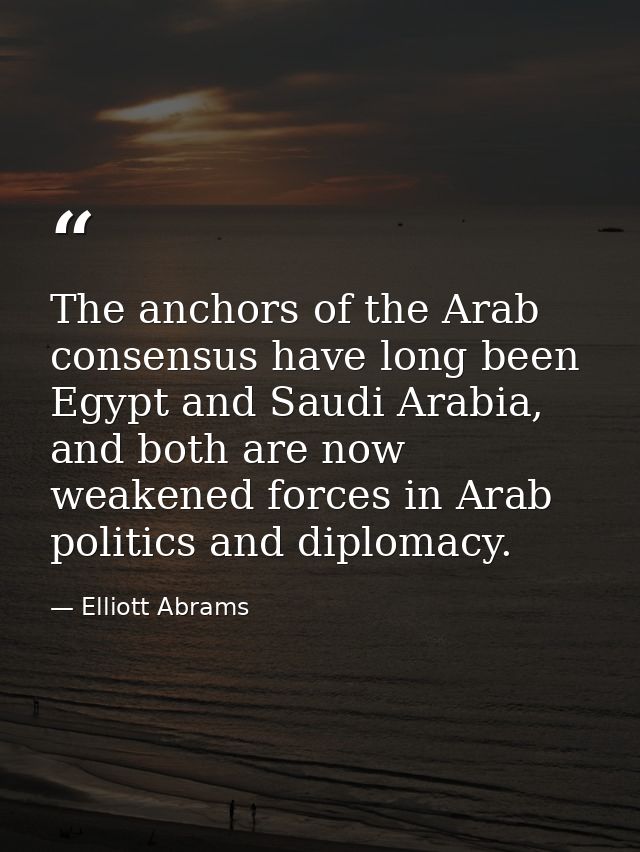 The anchors of the Arab consensus have long been Egypt and Saudi Arabia, and both are now weakened forces in Arab politi — Elliott Abrams